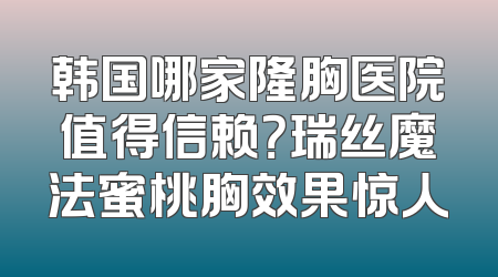 韩国哪家隆胸医院值得信赖？瑞丝魔法蜜桃胸效果惊人