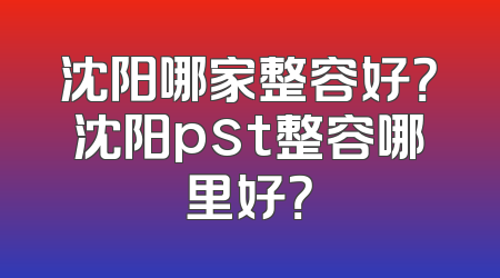 沈阳哪家整容好？沈阳pst整容哪里好？