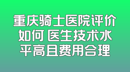 重庆骑士医院评价如何 医生技术水平高且费用合理