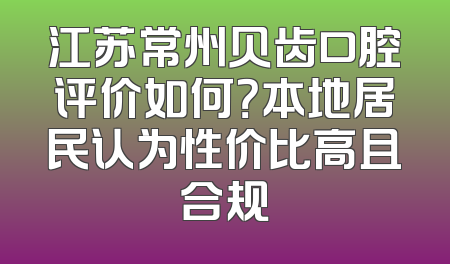 江苏常州贝齿口腔评价如何？本地居民认为性价比高且合规