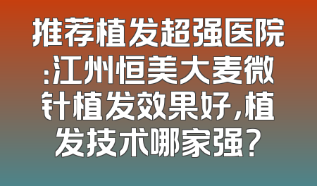 推荐植发超强医院：江州恒美大麦微针植发效果好，植发技术哪家强？