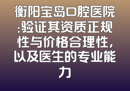 衡阳宝岛口腔医院：验证其资质正规性与价格合理性，以及医生的专业能力