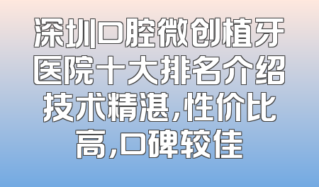 深圳口腔微创植牙医院十大排名介绍技术精湛，性价比高，口碑较佳