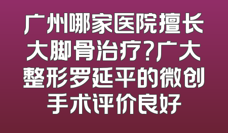 广州哪家医院擅长大脚骨治疗？广大整形罗延平的微创手术评价良好