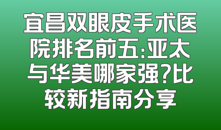宜昌双眼皮手术医院排名前五：亚太与华美哪家强？比较新指南分享