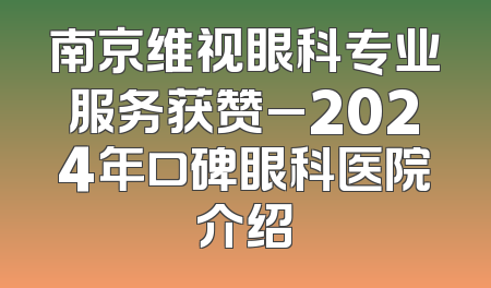 南京维视眼科专业服务获赞_2024年口碑眼科医院介绍