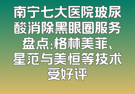 南宁七大医院玻尿酸消除黑眼圈服务盘点：格林美菲、星范与美恒等技术受好评
