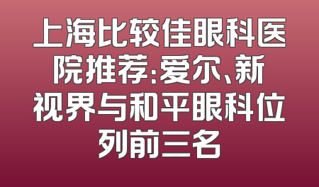 上海比较佳眼科医院推荐：爱尔、新视界与和平眼科位列前三名