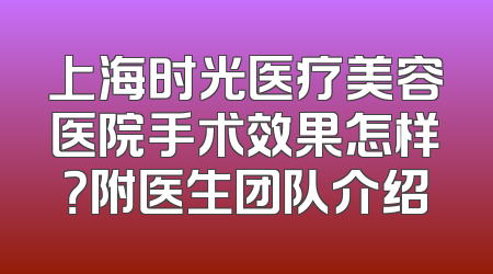 上海时光医疗美容医院手术效果怎样？附医生团队介绍