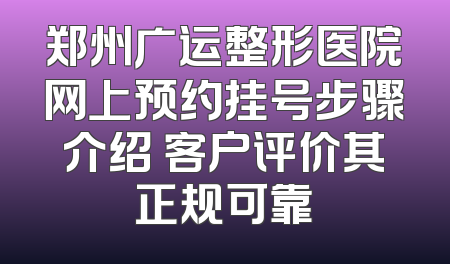 郑州广运整形医院网上预约挂号步骤介绍 客户评价其正规可靠