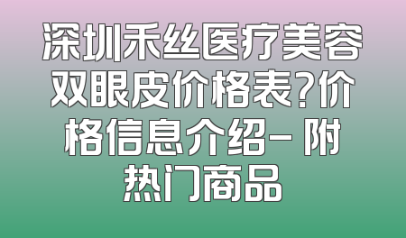 深圳禾丝医疗美容双眼皮价格表？价格信息介绍- 附热门商品