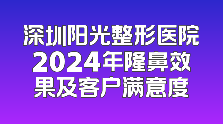 深圳阳光整形医院2024年隆鼻效果及客户满意度