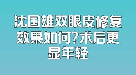 沈国雄双眼皮修复效果如何？术后更显年轻