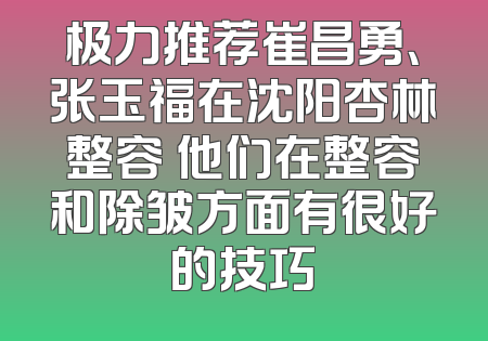 极力推荐崔昌勇、张玉福在沈阳杏林整容 他们在整容和除皱方面有很好的技巧
