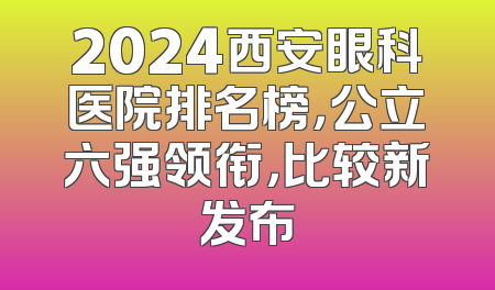 2024西安眼科医院排名榜，公立六强领衔，比较新发布