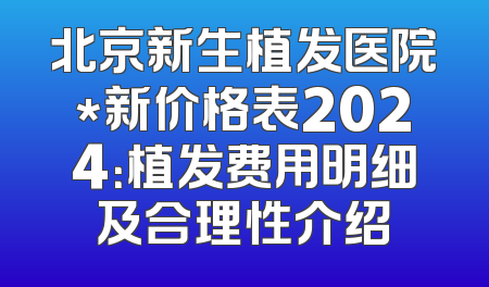 北京新生植发医院*新价格表2024：植发费用明细及合理性介绍