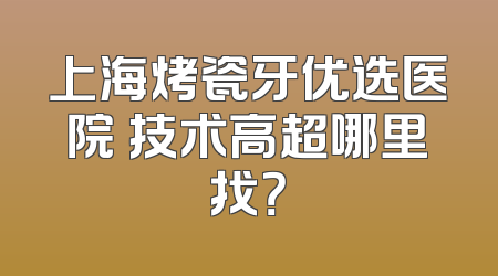 上海烤瓷牙优选医院 技术高超哪里找？