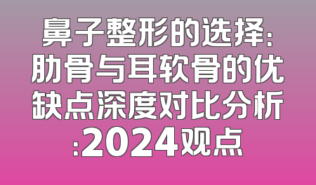 鼻子整形的选择：肋骨与耳软骨的优缺点深度对比分析：2024观点