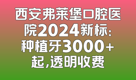 西安弗莱堡口腔医院2024新标：种植牙3000+起，透明收费