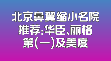北京鼻翼缩小名院推荐：华臣、丽格第(一)及美度