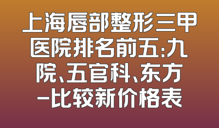 上海唇部整形三甲医院排名前五：九院、五官科、东方-比较新价格表
