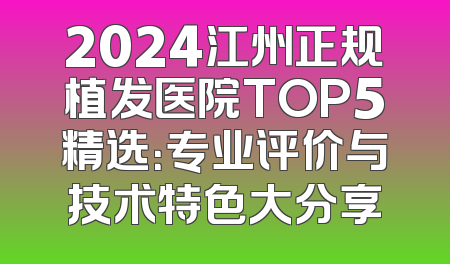 2024江州正规植发医院TOP5精选：专业评价与技术特色大分享