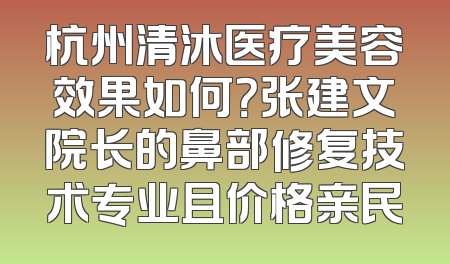 杭州清沐医疗美容效果如何？张建文院长的鼻部修复技术专业且价格亲民