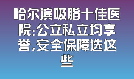 哈尔滨吸脂十佳医院：公立私立均享誉，安全保障选这些