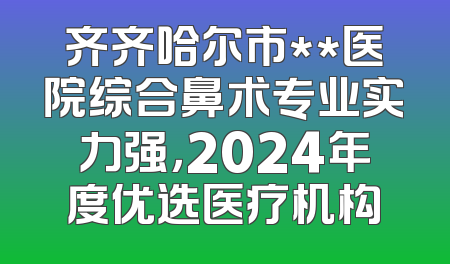 齐齐哈尔市**医院综合鼻术专业实力强，2024年度优选医疗机构