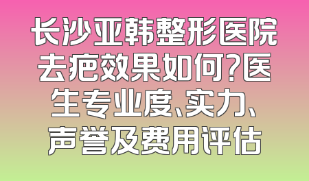 长沙亚韩整形医院去疤效果如何？医生专业度、实力、声誉及费用评估