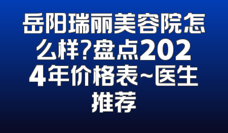 岳阳瑞丽美容院怎么样？盘点2024年价格表~医生推荐