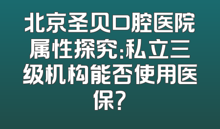 北京圣贝口腔医院属性探究：私立三级机构能否使用医保？