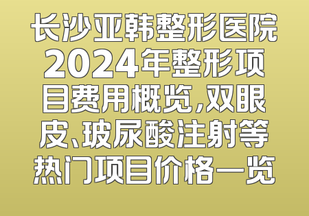 长沙亚韩整形医院2024年整形项目费用概览，双眼皮、玻尿酸注射等热门项目价格一览