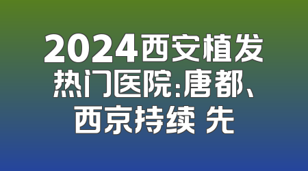2024西安植发热门医院：唐都、西京持续領先