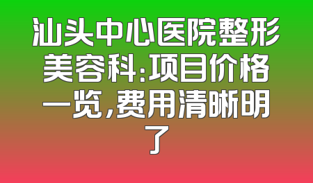汕头中心医院整形美容科：项目价格一览，费用清晰明了