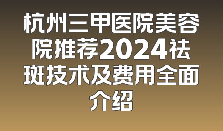 杭州三甲医院美容院推荐2024祛斑技术及费用全面介绍