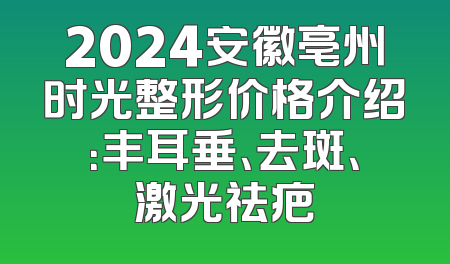 2024安徽亳州时光整形价格介绍：丰耳垂、去斑、激光祛疤