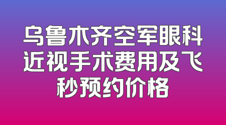 乌鲁木齐空军眼科近视手术费用及飞秒预约价格