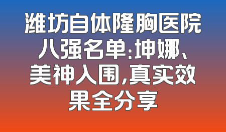 潍坊自体隆胸医院八强名单：坤娜、美神入围，真实效果全分享