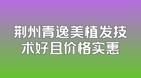 荆州青逸美植发技术好且价格实惠