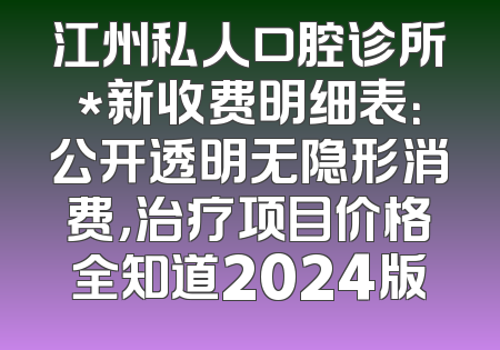 江州私人口腔诊所*新收费明细表：公开透明无隐形消费，治疗项目价格全知道2024版