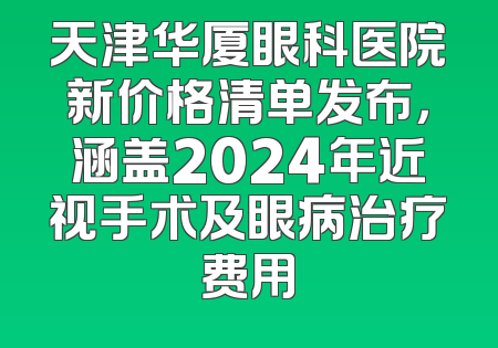 天津华厦眼科医院新价格清单发布，涵盖2024年近视手术及眼病治疗费用