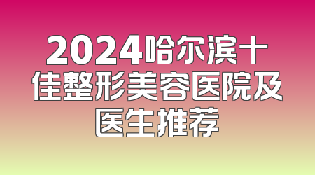 2024哈尔滨十佳整形美容医院及医生推荐