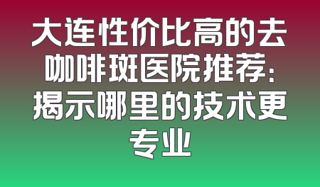 大连性价比高的去咖啡斑医院推荐：揭示哪里的技术更专业