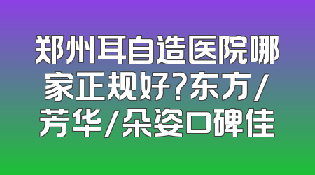 郑州耳自造医院哪家正规好？东方/芳华/朵姿口碑佳