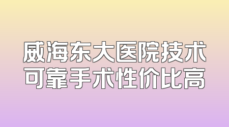 威海东大医院技术可靠手术性价比高