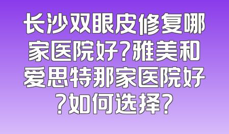 长沙双眼皮修复哪家医院好？雅美和爱思特那家医院好？如何选择？