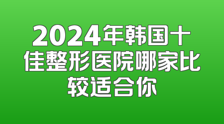 2024年韩国十佳整形医院哪家比较适合你