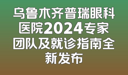 乌鲁木齐普瑞眼科医院2024专家团队及就诊指南全新发布