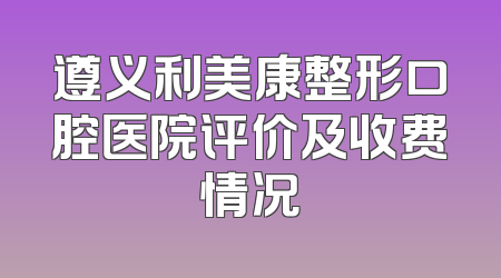 遵义利美康整形口腔医院评价及收费情况